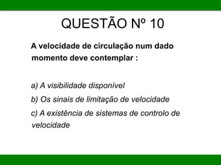 QUESTÃO Nº 10
A velocidade de circulação num dado
momento deve contemplar :
a) A visibilidade disponível
b) Os sinais de limitação de velocidade
c) A existência de sistemas de controlo de
velocidade
 