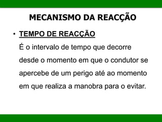 MECANISMO DA REACÇÃO
• TEMPO DE REACÇÃO
É o intervalo de tempo que decorre
desde o momento em que o condutor se
apercebe de um perigo até ao momento
em que realiza a manobra para o evitar.
 