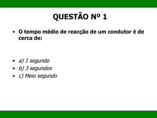 QUESTÃO Nº 1
• O tempo médio de reacção de um condutor é de
cerca de:
• a) 1 segundo
• b) 3 segundos
• c) Meio segundo
 