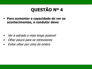 QUESTÃO Nº 4
• Para aumentar a capacidade de ver os
acontecimentos, o condutor deve:
• Ver a estrada o mais longe possivel
• Olhar pouco para os retrovisores
• Evitar olhar por cima do ombro
 