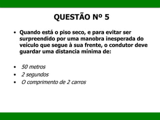 QUESTÃO Nº 5
• Quando está o piso seco, e para evitar ser
surpreendido por uma manobra inesperada do
veículo que segue à sua frente, o condutor deve
guardar uma distancia mínima de:
• 50 metros
• 2 segundos
• O comprimento de 2 carros
 