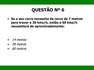 QUESTÃO Nº 6
• Se o seu carro necessita de cerca de 7 metros
para travar a 30 kms/h, então a 60 kms/h
necessitará de aproximadamente:
• 14 metros
• 28 metros
• 60 metros
 
