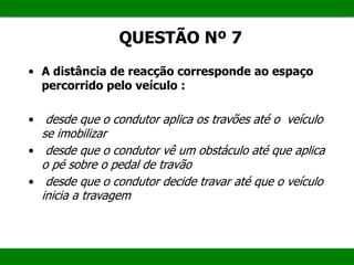 QUESTÃO Nº 7
• A distância de reacção corresponde ao espaço
percorrido pelo veículo :
• desde que o condutor aplica os travões até o veículo
se imobilizar
• desde que o condutor vê um obstáculo até que aplica
o pé sobre o pedal de travão
• desde que o condutor decide travar até que o veículo
inicia a travagem
 