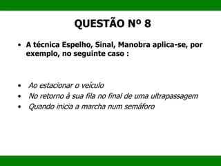 QUESTÃO Nº 8
• A técnica Espelho, Sinal, Manobra aplica-se, por
exemplo, no seguinte caso :
• Ao estacionar o veículo
• No retorno à sua fila no final de uma ultrapassagem
• Quando inicia a marcha num semáforo
 