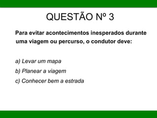 QUESTÃO Nº 3
Para evitar acontecimentos inesperados durante
uma viagem ou percurso, o condutor deve:
a) Levar um mapa
b) Planear a viagem
c) Conhecer bem a estrada
 