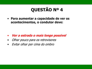 QUESTÃO Nº 4
• Para aumentar a capacidade de ver os
acontecimentos, o condutor deve:
• Ver a estrada o mais longe possivel
• Olhar pouco para os retrovisores
• Evitar olhar por cima do ombro
 