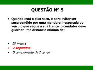 • Quando está o piso seco, e para evitar ser
surpreendido por uma manobra inesperada do
veículo que segue à sua frente, o condutor deve
guardar uma distancia mínima de:
• 50 metros
• 2 segundos
• O comprimento de 2 carros
QUESTÃO Nº 5
 