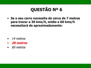 • Se o seu carro necessita de cerca de 7 metros
para travar a 30 kms/h, então a 60 kms/h
necessitará de aproximadamente:
• 14 metros
• 28 metros
• 60 metros
QUESTÃO Nº 6
 