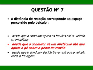 • A distância de reacção corresponde ao espaço
percorrido pelo veículo :
• desde que o condutor aplica os travões até o veículo
se imobilizar
• desde que o condutor vê um obstáculo até que
aplica o pé sobre o pedal de travão
• desde que o condutor decide travar até que o veículo
inicia a travagem
QUESTÃO Nº 7
 