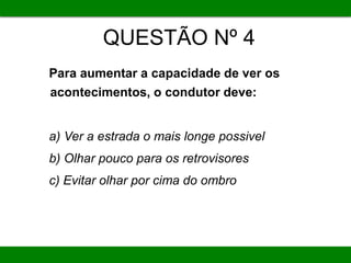 QUESTÃO Nº 4
Para aumentar a capacidade de ver os
acontecimentos, o condutor deve:
a) Ver a estrada o mais longe possivel
b) Olhar pouco para os retrovisores
c) Evitar olhar por cima do ombro
 