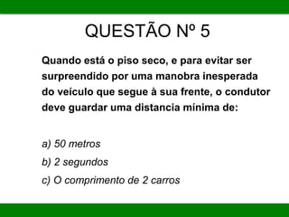 QUESTÃO Nº 5
Quando está o piso seco, e para evitar ser
surpreendido por uma manobra inesperada
do veículo que segue à sua frente, o condutor
deve guardar uma distancia mínima de:
a) 50 metros
b) 2 segundos
c) O comprimento de 2 carros
 