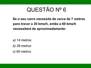 QUESTÃO Nº 6
Se o seu carro necessita de cerca de 7 metros
para travar a 30 kms/h, então a 60 kms/h
necessitará de aproximadamente:
a) 14 metros
b) 28 metros
c) 60 metros
 