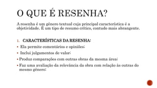 A resenha é um gênero textual cuja principal característica é a
objetividade. É um tipo de resumo crítico, contudo mais abrangente.
1. CARACTERÍSTICAS DA RESENHA:
 Ela permite comentários e opiniões;
 Inclui julgamentos de valor;
 Produz comparações com outras obras da mesma área;
 Faz uma avaliação da relevância da obra com relação às outras do
mesmo gênero;
 