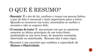 Resumir: É o ato de ler, analisar e traçar em poucas linhas
o que de fato é essencial e mais importante para o leitor.
Quando se reescreve um texto, internaliza-se melhor o
assunto e não se esquece dele.
O resumo de texto: É mecanismo em que se apontam
somente as ideias principais de um texto-fonte,
produzindo-se um novo texto, de maneira resumida,
abreviada ou sintetizada. Resumo não é uma cópia.
Resumir é um exercício que combina a capacidade de
Síntese e Objetividade.
 