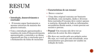  Introdução, desenvolvimento e
conclusão:
 O resumo segue basicamente a
mesma estrutura da maioria dos
gêneros textuais.
 Com a introdução apresentando a
temática do texto.O desenvolvimento
apresentando o conteúdo e as ideias
expostasE por fim a conclusão que é
o fechamento da linha de raciocínio
 Características de um resumo:
 Breve e conciso:
 Uma obra original costuma ser bastante
detalhada, com exemplos, dados e diversos
fatos narrados.O resumo deve conter apenas
a essência, deixando de lado as informações
secundárias.Sendo assim, o texto precisa ser
sucinto e preciso.
 Pessoal: Um resumo não deve ter as
palavras do autor da obra original.
 Ele deve ser escrito pelo seu próprio autor.
Ou seja, se é você que está resumindo, seus
pensamentos que precisam ser usados na
redação do texto.
 