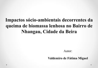 Impactos sócio-ambientais decorrentes da
queima de biomassa lenhosa no Bairro de
Nhangau, Cidade da Beira
Autor:
Valdemiro de Fátima Miguel
 