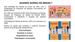 QUANDO SURGIU NO BRASIL?
Esta estratégia foi iniciada em junho de 1991, com a
implantação do Programa de Agentes Comunitários de
Saúde (PACS).
Em 1994, por iniciativa do MS, foram formadas as primeiras
Equipes do Programa de Saúde da Família (PSF),
incorporando e ampliando a atuação dos agentes
comunitários.
A Estratégia de Saúde da família ( ESF) se consolidou em
2006.
Política de saúde que incorpora e reafirma princípios
básicos do SUS para AB, destacando-se:
Universalização,
Equidade no acesso,
Integralidade de ações,
Participação a comunidade.
 