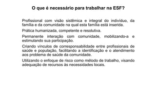 O que é necessário para trabalhar na ESF?
Profissional com visão sistêmica e integral do indivíduo, da
família e da comunidade na qual esta família está inserida.
Prática humanizada, competente e resolutiva.
Permanente interação com comunidade, mobilizando-a e
estimulando sua participação.
Criando vínculos de corresponsabilidade entre profissionais de
saúde e população, facilitando a identificação e o atendimento
aos problema de saúde da comunidade.
Utilizando o enfoque de risco como método de trabalho, visando
adequação de recursos às necessidades locais.
 