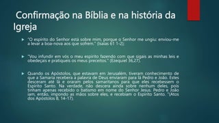 Confirmação na Bíblia e na história da
Igreja
 “O espírito do Senhor está sobre mim, porque o Senhor me ungiu: enviou-me
a levar a boa-nova aos que sofrem." (Isaías 61 1-2);
 "Vou infundir em vós o meu espírito fazendo com que sigais as minhas leis e
obedeçais e pratiqueis os meus preceitos." (Ezequiel 36,27).
 Quando os Apóstolos, que estavam em Jerusalém, tiveram conhecimento de
que a Samaria recebera a palavra de Deus enviaram para lá Pedro e João. Estes
desceram até lá e oraram pelos samaritanos para que eles recebessem o
Espírito Santo. Na verdade, não descera ainda sobre nenhum deles, pois
tinham apenas recebido o batismo em nome do Senhor Jesus. Pedro e João
iam, então, impondo as mãos sobre eles, e recebiam o Espírito Santo. ”(Atos
dos Apóstolos 8, 14-17).
 