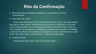 Rito da Confirmação
 Renovação das promessas do Batismo e a profissão de fé dos
confirmandos;
 Imposição das mãos;
«Deus Todo-Poderoso, Pai de nosso Senhor Jesus Cristo, que regeneraste
pela água e pelo Espírito Santo estes teus servos e os libertaste do pecado:
ouve a nossa oração e envia sobre eles o Espírito Santo Paráclito; enche-os
com o espírito de sabedoria e inteligência, o espírito de conselho e fortaleza,
o espírito de ciência e de piedade; e preenche-os com o espírito do teu santo
temor. Por Jesus Cristo, nosso Senhor » (Rito da Confirmação).
 Unção do óleo;
« Recebe por este sinal o dom do Espírito Santo »
 