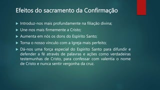Efeitos do sacramento da Confirmação
 Introduz-nos mais profundamente na filiação divina;
 Une-nos mais firmemente a Cristo;
 Aumenta em nós os dons do Espírito Santo;
 Torna o nosso vínculo com a Igreja mais perfeito;
 Dá-nos uma força especial do Espírito Santo para difundir e
defender a fé através de palavras e ações como verdadeiras
testemunhas de Cristo, para confessar com valentia o nome
de Cristo e nunca sentir vergonha da cruz.
 
