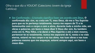 Olha o que diz o YOUCAT (Catecismo Jovem da Igreja
Católica):
 Ser Confirmado – Crismado significa fazer um acordo com Deus. O
confirmado diz: sim, eu creio em Ti, meu Deus, dá-me o Teu Espírito
para que eu te pertença totalmente, nunca me separe de Ti e te
testemunhe com o corpo e com a alma, durante toda a minha vida, em
obras e palavras, em bons e maus dias! E Deus diz: sim, Eu também
creio em ti, Meu filho, e te darei o Meu Espírito e até a mim mesmo,
pertencer-te-ei totalmente, nunca me separarei de ti, nesta e na vida
eterna, estarei no teu corpo e na tua alma, nas tuas obras e nas tuas
palavras mesmo que me esqueças, estarei sempre aqui, em bons e
maus dias.
 