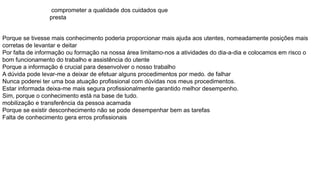 comprometer a qualidade dos cuidados que
presta
Porque se tivesse mais conhecimento poderia proporcionar mais ajuda aos utentes, nomeadamente posições mais
corretas de levantar e deitar
Por falta de informação ou formação na nossa área limitamo-nos a atividades do dia-a-dia e colocamos em risco o
bom funcionamento do trabalho e assistência do utente
Porque a informação é crucial para desenvolver o nosso trabalho
A dúvida pode levar-me a deixar de efetuar alguns procedimentos por medo. de falhar
Nunca poderei ter uma boa atuação profissional com dúvidas nos meus procedimentos.
Estar informada deixa-me mais segura profissionalmente garantido melhor desempenho.
Sim, porque o conhecimento está na base de tudo.
mobilização e transferência da pessoa acamada
Porque se existir desconhecimento não se pode desempenhar bem as tarefas
Falta de conhecimento gera erros profissionais
 