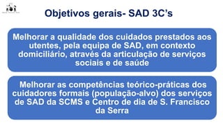 Objetivos gerais- SAD 3C’s
Melhorar a qualidade dos cuidados prestados aos
utentes, pela equipa de SAD, em contexto
domiciliário, através da articulação de serviços
sociais e de saúde
Melhorar as competências teórico-práticas dos
cuidadores formais (população-alvo) dos serviços
de SAD da SCMS e Centro de dia de S. Francisco
da Serra
 