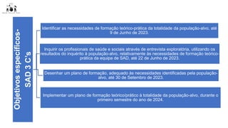Objetivos
específicos-
SAD
3
C’s Identificar as necessidades de formação teórico-prática da totalidade da população-alvo, até
9 de Junho de 2023.
Inquirir os profissionais de saúde e sociais através de entrevista exploratória, utilizando os
resultados do inquérito à população-alvo, relativamente às necessidades de formação teórico-
prática da equipa de SAD, até 22 de Junho de 2023.
Desenhar um plano de formação, adequado às necessidades identificadas pela população-
alvo, até 30 de Setembro de 2023.
Implementar um plano de formação teórico/prático à totalidade da população-alvo, durante o
primeiro semestre do ano de 2024.
 