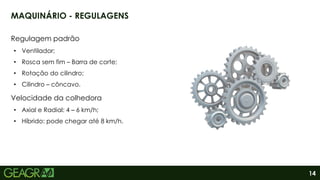 14
MAQUINÁRIO - REGULAGENS
Regulagem padrão
• Ventilador;
• Rosca sem fim – Barra de corte;
• Rotação do cilindro;
• Cilindro – côncavo.
Velocidade da colhedora
• Axial e Radial: 4 – 6 km/h;
• Híbrido: pode chegar até 8 km/h.
 