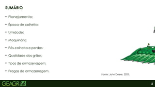 2
• Planejamento;
• Época de colheita;
• Umidade;
• Maquinário;
• Pós-colheita e perdas;
• Qualidade dos grãos;
• Tipos de armazenagem;
• Pragas de armazenagem.
SUMÁRIO
Fonte: John Deere, 2021.
 