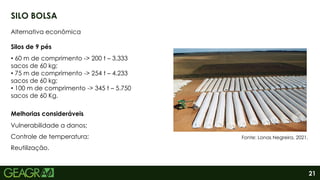 21
SILO BOLSA
Alternativa econômica
Vulnerabilidade a danos;
Controle de temperatura;
Reutilização.
Melhorias consideráveis
Fonte: Lonas Negreira, 2021.
• 60 m de comprimento -> 200 t – 3.333
sacos de 60 kg;
• 75 m de comprimento -> 254 t – 4.233
sacos de 60 kg;
• 100 m de comprimento -> 345 t – 5.750
sacos de 60 Kg.
Silos de 9 pés
 