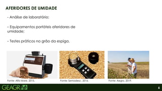 6
AFERIDORES DE UMIDADE
- Análise de laboratório;
- Equipamentos portáteis aferidores de
umidade;
- Testes práticos no grão da espiga.
Fonte: Alfa Mare, 2015. Fonte: Aegro, 2019.
Fonte: Semadesc, 2016.
 