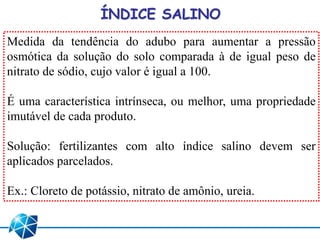ÍNDICE SALINO
Medida da tendência do adubo para aumentar a pressão
osmótica da solução do solo comparada à de igual peso de
nitrato de sódio, cujo valor é igual a 100.
É uma característica intrínseca, ou melhor, uma propriedade
imutável de cada produto.
Solução: fertilizantes com alto índice salino devem ser
aplicados parcelados.
Ex.: Cloreto de potássio, nitrato de amônio, ureia.
 
