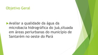 Objetivo Geral
Avaliar a qualidade da água da
microbacia hidrográfica do juá,situada
em áreas periurbanas do município de
Santarém no oeste do Pará
 