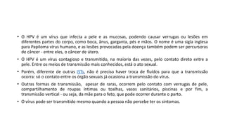 • O HPV é um vírus que infecta a pele e as mucosas, podendo causar verrugas ou lesões em
diferentes partes do corpo, como boca, ânus, garganta, pés e mãos. O nome é uma sigla inglesa
para Papiloma vírus humano, e as lesões provocadas pela doença também podem ser percursoras
de câncer - entre eles, o câncer de útero.
• O HPV é um vírus contagioso e transmitido, na maioria das vezes, pelo contato direto entre a
pele. Entre os meios de transmissão mais conhecidos, está o ato sexual.
• Porém, diferente de outras ISTs, não é preciso haver troca de fluídos para que a transmissão
ocorra: só o contato entre os órgão sexuais já ocasiona a transmissão do vírus.
• Outras formas de transmissão, apesar de raras, ocorrem pelo contato com verrugas de pele,
compartilhamento de roupas íntimas ou toalhas, vasos sanitários, piscinas e por fim, a
transmissão vertical - ou seja, da mãe para o feto, que pode ocorrer durante o parto.
• O vírus pode ser transmitido mesmo quando a pessoa não percebe ter os sintomas.
 