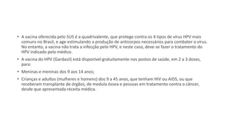 • A vacina oferecida pelo SUS é a quadrivalente, que protege contra os 4 tipos de vírus HPV mais
comuns no Brasil, e age estimulando a produção de anticorpos necessários para combater o vírus.
No entanto, a vacina não trata a infecção pelo HPV, e neste caso, deve-se fazer o tratamento do
HPV indicado pelo médico.
• A vacina do HPV (Gardasil) está disponível gratuitamente nos postos de saúde, em 2 a 3 doses,
para:
• Meninas e meninas dos 9 aos 14 anos;
• Crianças e adultos (mulheres e homens) dos 9 a 45 anos, que tenham HIV ou AIDS, ou que
receberam transplante de órgãos, de medula óssea e pessoas em tratamento contra o câncer,
desde que apresentada receita médica.
 