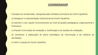 COORDENADOR
� Compete ao coordenador, designado pela entidade promotora do Centro Qualifica:
� a) Assegurar a representação institucional do Centro Qualifica;
� b) Garantir o seu regular funcionamento ao nível da gestão pedagógica, organizacional e
financeira;
� c) Presidir à Comissão de Avaliação e Certificação e às sessões de validação;
� d) Coordenar a elaboração do plano estratégico de intervenção e do relatório de
atividades;
� e) Gerir a equipa do Centro Qualifica.
 