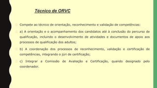 Técnico de ORVC
� Compete ao técnico de orientação, reconhecimento e validação de competências:
� a) A orientação e o acompanhamento dos candidatos até à conclusão do percurso de
qualificação, incluindo o desenvolvimento de atividades e documentos de apoio aos
processos de qualificação dos adultos;
� b) A coordenação dos processos de reconhecimento, validação e certificação de
competências, integrando o júri de certificação;
� c) Integrar a Comissão de Avaliação e Certificação, quando designado pelo
coordenador.
 