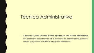 Técnica Administrativa
� A equipa do Centro Qualifica é ainda apoiada por uma técnica administrativa
que desenvolve as suas tarefas sob a orientação da coordenadora; ajudando,
sempre que possível, os TORVC e a Equipa de Formadores.
 