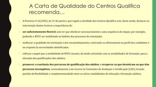 A Carta de Qualidade do Centros Qualifica
recomenda…
� A Portaria nº 62/2022, de 31 de janeiro, que regula a atividade dos Centros Qualifica veio, deste modo, destacar na
intervenção destes Centros a importância de:
� ser suficientemente flexível, sem ter que obedecer necessariamente a uma sequência de etapas; por exemplo,
podendo o RVCC ser mobilizado no âmbito dos processos de orientação;
� melhorar a qualidade da orientação e dos encaminhamentos, centrando-os efetivamente no perfil dos candidatos e
na resposta às necessidades identificadas;
� reforçar o papel que a modalidade de RVCC assume, de modo articulado com as modalidades de formação, para a
elevação das qualificações dos adultos;
� promover a conclusão dos percursos de qualificação dos adultos e recuperar os que desistiram ou que têm
percursos incompletos, nomeadamente com recurso às Comissões de Avaliação e Certificação (CAC), tirando
partido da flexibilidade e complementaridade entre as várias modalidades de educação e formação adultos;
 