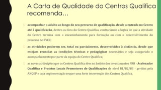 A Carta de Qualidade do Centros Qualifica
recomenda…
� acompanhar o adulto ao longo do seu percurso de qualificação, desde a entrada no Centro
até à qualificação, dentro ou fora do Centro Qualifica, contrariando a lógica de que a atividade
do Centro termina com o encaminhamento para formação ou com o desenvolvimento do
processo de RVCC;
� as atividades poderem ser, total ou parcialmente, desenvolvidas à distância, desde que
estejam reunidas as condições técnicas e pedagógicas necessárias e seja assegurado o
acompanhamento por parte da equipa do Centro Qualifica;
� as novas atribuições que os Centros Qualifica têm no âmbito dos investimentos PRR - Acelerador
Qualifica e Projetos Locais Promotores de Qualificações de nível B1/B2/B3 - geridos pela
ANQEP e cuja implementação requer uma forte intervenção dos Centros Qualifica.
 