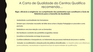 A Carta de Qualidade do Centros Qualifica
recomenda…
Rigor, eficácia e exigência: no cumprimento dos parâmetros que constituem o Guia de
Referência para a Garantia da Qualidade
� Assiduidade e pontualidade dos formadores;
� Sempre que o formador necessitar de faltar deve avisar a Equipa Pedagógica e proceder a uma
permuta;
� Estabelecer uma boa relação com os formandos;
� Dar feedback constante dos portefólios (sugestões claras);
� Incentivar os formandos ao longo do processo;
� Confidencialidade e transparência: no tratamento dos processos individuais de jovens e adultos;
� Inclusão: no acolhimento e atuação junto de públicos diversificados, no respeito pelas suas diferenças,
potencialidades, necessidades e expetativas face às oportunidades de qualificação.
 