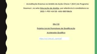� Acreditação Erasmus no âmbito da Ação-Chave 1 (KA1) do Programa
Erasmus+, no setor Educação de Adultos, por referência à candidatura no
2022-1-PT01-KA120- ADU-000108626
Site CQ
Projetos Locais Promotores de Qualificação
Acelerador Qualifica
https://cq1.bita.pt/_cqinicial/
 