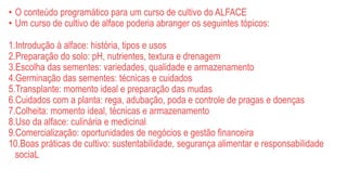 • O conteúdo programático para um curso de cultivo do ALFACE
• Um curso de cultivo de alface poderia abranger os seguintes tópicos:
1.Introdução à alface: história, tipos e usos
2.Preparação do solo: pH, nutrientes, textura e drenagem
3.Escolha das sementes: variedades, qualidade e armazenamento
4.Germinação das sementes: técnicas e cuidados
5.Transplante: momento ideal e preparação das mudas
6.Cuidados com a planta: rega, adubação, poda e controle de pragas e doenças
7.Colheita: momento ideal, técnicas e armazenamento
8.Uso da alface: culinária e medicinal
9.Comercialização: oportunidades de negócios e gestão financeira
10.Boas práticas de cultivo: sustentabilidade, segurança alimentar e responsabilidade
sociaL
 