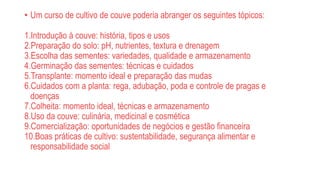 • Um curso de cultivo de couve poderia abranger os seguintes tópicos:
1.Introdução à couve: história, tipos e usos
2.Preparação do solo: pH, nutrientes, textura e drenagem
3.Escolha das sementes: variedades, qualidade e armazenamento
4.Germinação das sementes: técnicas e cuidados
5.Transplante: momento ideal e preparação das mudas
6.Cuidados com a planta: rega, adubação, poda e controle de pragas e
doenças
7.Colheita: momento ideal, técnicas e armazenamento
8.Uso da couve: culinária, medicinal e cosmética
9.Comercialização: oportunidades de negócios e gestão financeira
10.Boas práticas de cultivo: sustentabilidade, segurança alimentar e
responsabilidade social
 