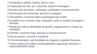 1.Introdução à cebola: história, tipos e usos
2.Preparação do solo: pH, nutrientes, textura e drenagem
3.Escolha das sementes: variedades, qualidade e armazenamento
4.Germinação das sementes: técnicas e cuidados
5.Transplante: momento ideal e preparação das mudas
6.Cuidados com a planta: rega, adubação, poda e controle de pragas e
doenças
7.Manejo da cultura: densidade de plantio, espaçamento e manejo da
adubação
8.Colheita: momento ideal, técnicas e armazenamento
9.Uso da cebola: culinária e medicinal
10.Comercialização: oportunidades de negócios e gestão financeira
11.Boas práticas de cultivo: sustentabilidade, segurança alimentar e
responsabilidade social
 
