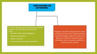 INDICADORES DE
AUTONOMIA
Um ramo dedicado aos indicadores que ajudam
a medir o grau de autonomia na escola
como:
 Tomada de decisões pedagógicas
 Autonomia financeira
 Gestão curricular
 Autonomia para inovação educacional
Frigotto e Ciavatta (2003) apontam quem,
no âmbito educacional, especialmente as
décadas de 1980 e 1990 marcaram uma
época de mudanças relevantes para a
educação, tanto no quesito econômico,
quanto social e cultural
 