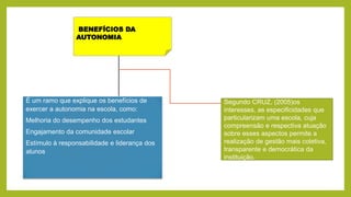 BENEFÍCIOS DA
AUTONOMIA
É um ramo que explique os benefícios de
exercer a autonomia na escola, como:
Melhoria do desempenho dos estudantes
Engajamento da comunidade escolar
Estímulo à responsabilidade e liderança dos
alunos
Segundo CRUZ, (2005)os
interesses, as especificidades que
particularizam uma escola, cuja
compreensão e respectiva atuação
sobre esses aspectos permite a
realização de gestão mais coletiva,
transparente e democrática da
instituição.
 