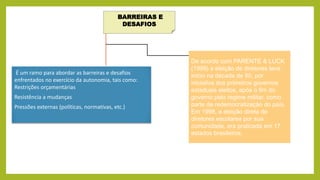 BARREIRAS E
DESAFIOS
É um ramo para abordar as barreiras e desafios
enfrentados no exercício da autonomia, tais como:
Restrições orçamentárias
Resistência a mudanças
Pressões externas (políticas, normativas, etc.)
De acordo com PARENTE & LUCK
(1999) a eleição de diretores teve
início na década de 80, por
iniciativa dos primeiros governos
estaduais eleitos, após o fim do
governo pelo regime militar, como
parte de redemocratização do país.
Em 1998, a eleição direta de
diretores escolares por sua
comunidade, era praticada em 17
estados brasileiros.
 